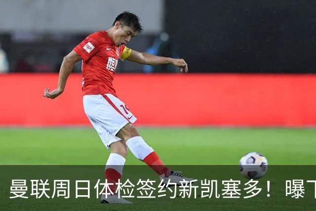 曼联周日体检签约新凯塞多！曝下赛季培养计划，卡里克暂时用不上
