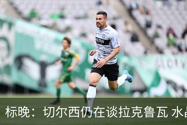 标晚：切尔西仍在谈拉克鲁瓦 水晶宫在找接替者&已接触克雷斯韦尔