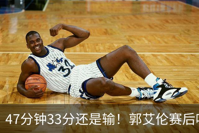47分钟33分还是输！郭艾伦赛后哽咽“就想给球迷赢一次”让人破防